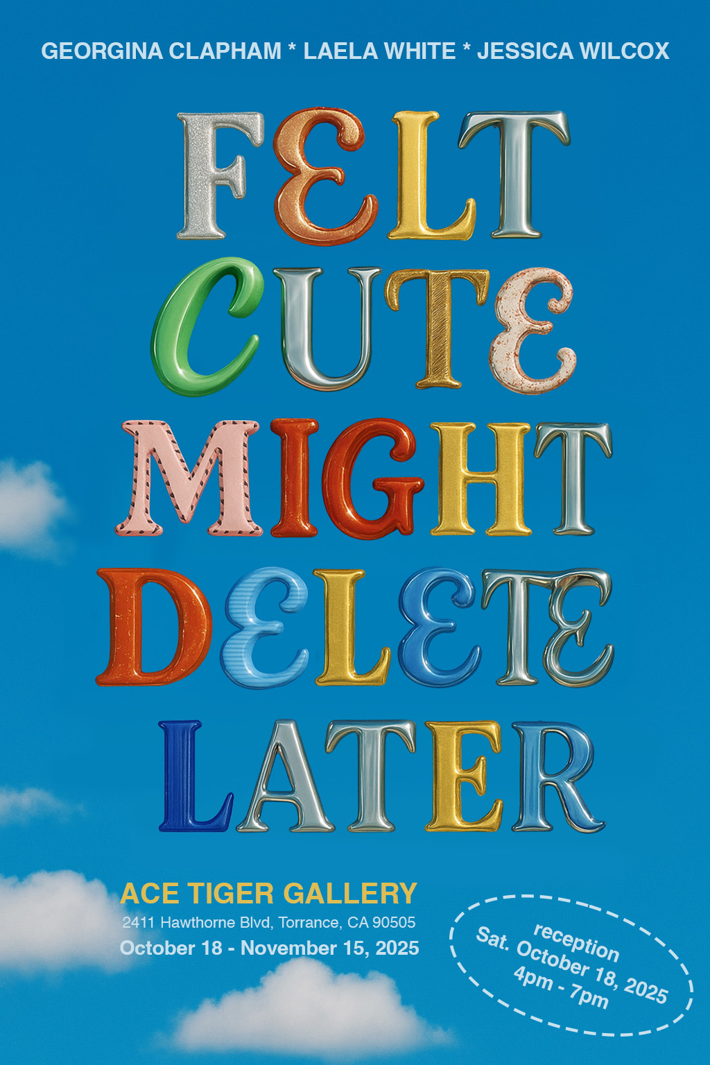 Poster for an art exhibition titled “FELT CUTE MIGHT DELETE LATER” featuring colorful, playful 3D letters against a bright blue sky with soft clouds. The artists’ names—Georgina Clapham, Laela White, and Jessica Wilcox—are listed at the top. Exhibition details at the bottom read: “ACE TIGER GALLERY, 2411 Hawthorne Blvd, Torrance, CA 90505, October 18 – November 15, 2025.” A white dashed oval highlights “Reception Sat. October 18, 2025, 4pm – 7pm.”