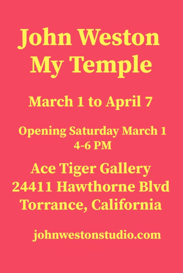 John Weston My Temple March 1 to April 7 Opening Saturday March 1 4-6 PM Ace Tiger Gallery 24411 Hawthorne Blvd Torrance, California johnwestonstudio.com acetiger79.com